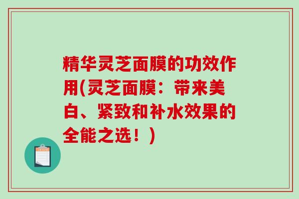精华灵芝面膜的功效作用(灵芝面膜：带来美白、紧致和补水效果的全能之选！)