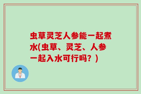 虫草灵芝人参能一起煮水(虫草、灵芝、人参一起入水可行吗？)