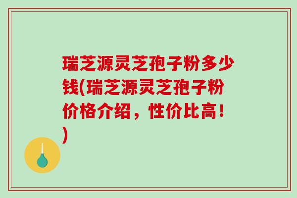 瑞芝源灵芝孢子粉多少钱(瑞芝源灵芝孢子粉价格介绍，性价比高！)
