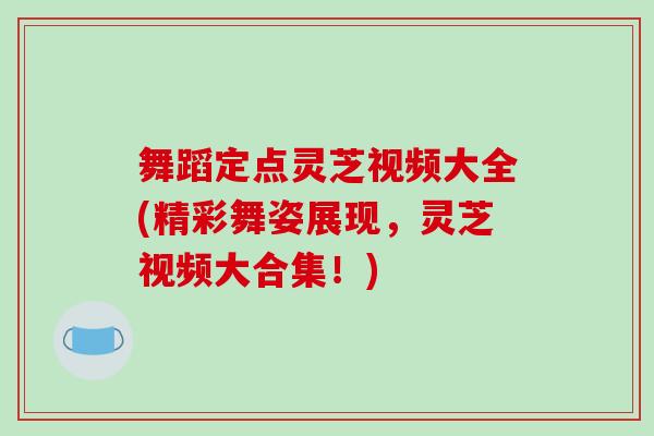 舞蹈定点灵芝视频大全(精彩舞姿展现，灵芝视频大合集！)