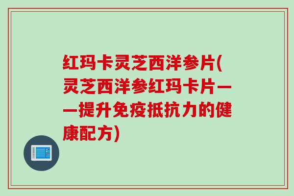红玛卡灵芝西洋参片(灵芝西洋参红玛卡片——提升免疫抵抗力的健康配方)
