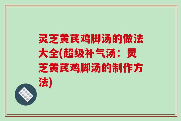 灵芝黄芪鸡脚汤的做法大全(超级补气汤：灵芝黄芪鸡脚汤的制作方法)