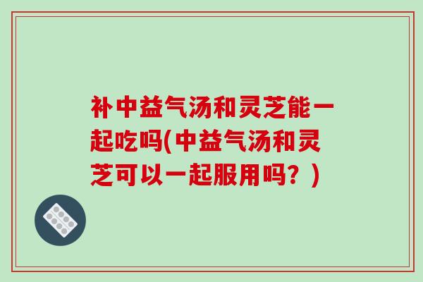 补中益气汤和灵芝能一起吃吗(中益气汤和灵芝可以一起服用吗？)