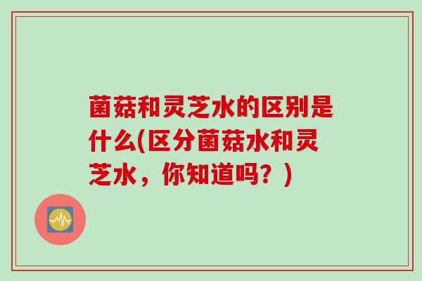 菌菇和灵芝水的区别是什么(区分菌菇水和灵芝水，你知道吗？)
