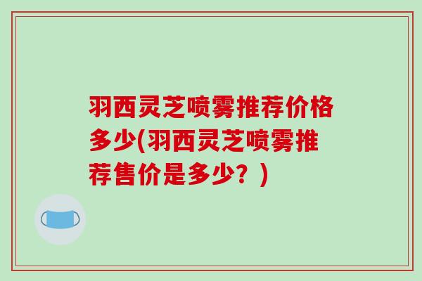 羽西灵芝喷雾推荐价格多少(羽西灵芝喷雾推荐售价是多少？)