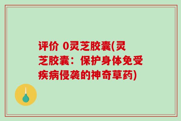 评价 0灵芝胶囊(灵芝胶囊：保护身体免受疾病侵袭的神奇草药)