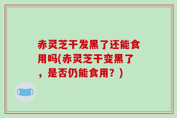 赤灵芝干发黑了还能食用吗(赤灵芝干变黑了，是否仍能食用？)