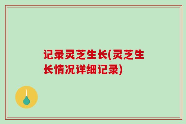 记录灵芝生长(灵芝生长情况详细记录)