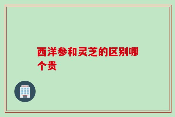西洋参和灵芝的区别哪个贵