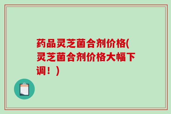 药品灵芝菌合剂价格(灵芝菌合剂价格大幅下调！)
