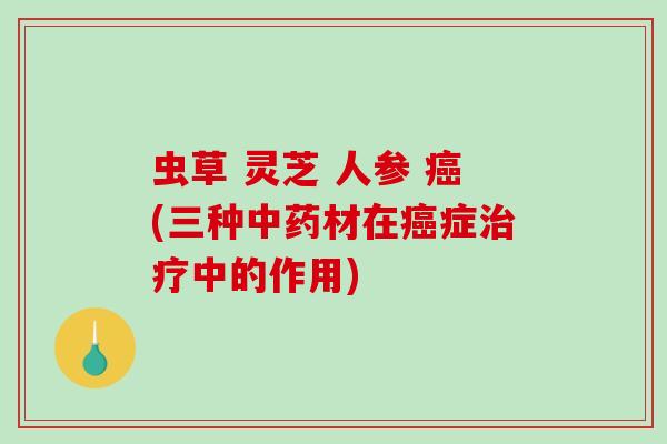 虫草 灵芝 人参 癌(三种中药材在癌症治疗中的作用)