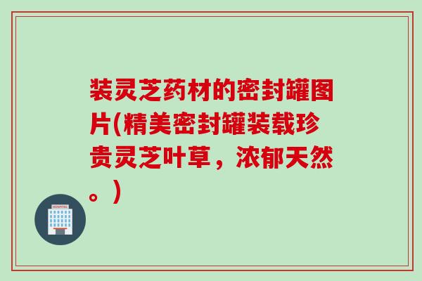 装灵芝药材的密封罐图片(精美密封罐装载珍贵灵芝叶草，浓郁天然。)