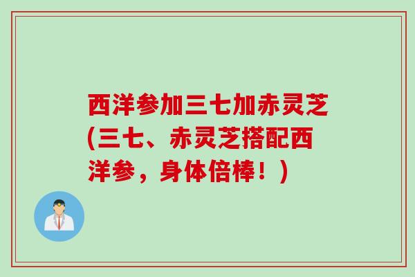 西洋参加三七加赤灵芝(三七、赤灵芝搭配西洋参，身体倍棒！)
