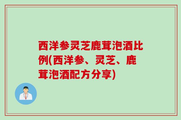 西洋参灵芝鹿茸泡酒比例(西洋参、灵芝、鹿茸泡酒配方分享)