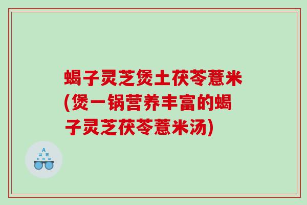 蝎子灵芝煲土茯苓薏米(煲一锅营养丰富的蝎子灵芝茯苓薏米汤)
