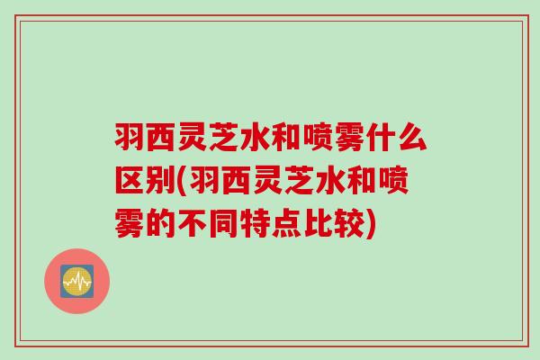 羽西灵芝水和喷雾什么区别(羽西灵芝水和喷雾的不同特点比较)
