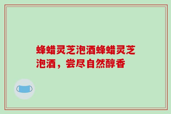 蜂蜡灵芝泡酒蜂蜡灵芝泡酒，尝尽自然醇香