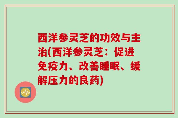西洋参灵芝的功效与主治(西洋参灵芝：促进免疫力、改善睡眠、缓解压力的良药)