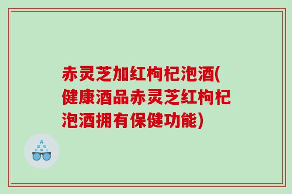 赤灵芝加红枸杞泡酒(健康酒品赤灵芝红枸杞泡酒拥有保健功能)