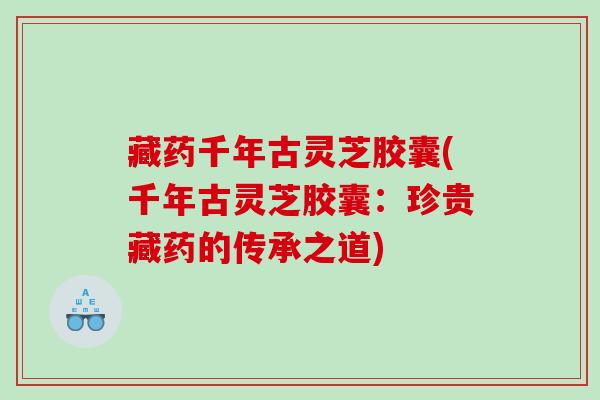 藏药千年古灵芝胶囊(千年古灵芝胶囊：珍贵藏药的传承之道)