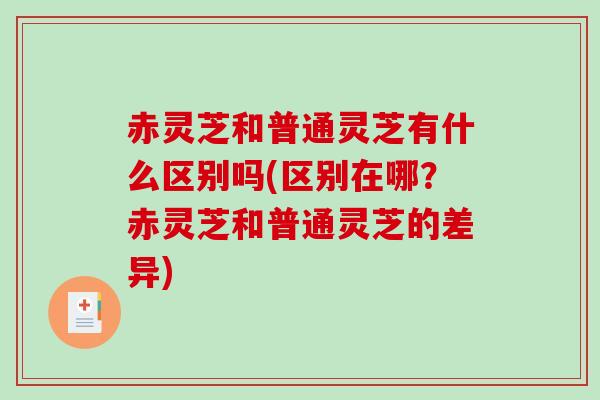 赤灵芝和普通灵芝有什么区别吗(区别在哪？赤灵芝和普通灵芝的差异)