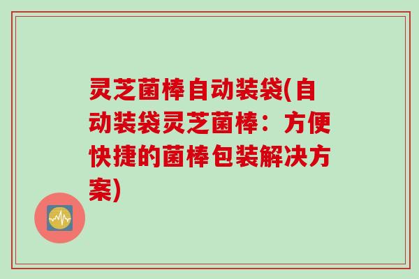 灵芝菌棒自动装袋(自动装袋灵芝菌棒：方便快捷的菌棒包装解决方案)
