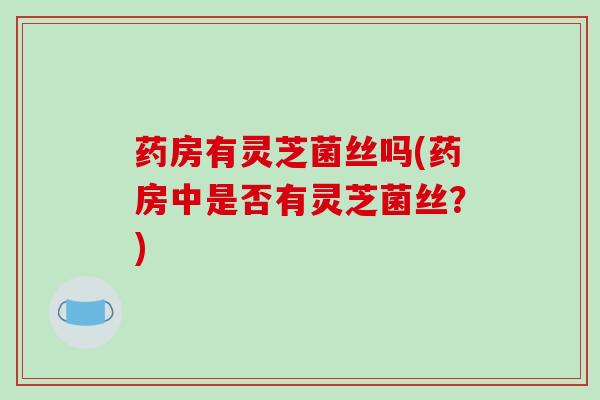 药房有灵芝菌丝吗(药房中是否有灵芝菌丝？)