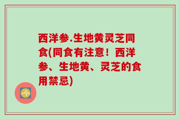 西洋参.生地黄灵芝同食(同食有注意！西洋参、生地黄、灵芝的食用禁忌)