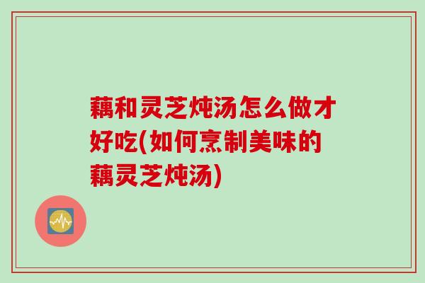 藕和灵芝炖汤怎么做才好吃(如何烹制美味的藕灵芝炖汤)