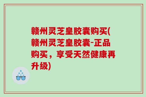 赣州灵芝皇胶囊购买(赣州灵芝皇胶囊-正品购买，享受天然健康再升级)