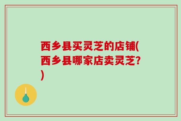 西乡县买灵芝的店铺(西乡县哪家店卖灵芝?) 西乡县买灵芝的店铺(西乡县哪家店卖灵芝?)