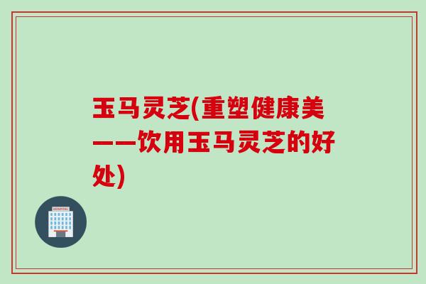 玉马灵芝(重塑健康美——饮用玉马灵芝的好处)