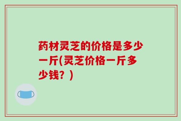 药材灵芝的价格是多少一斤(灵芝价格一斤多少钱？)