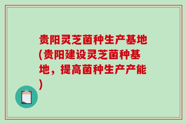 贵阳灵芝菌种生产基地(贵阳建设灵芝菌种基地，提高菌种生产产能)