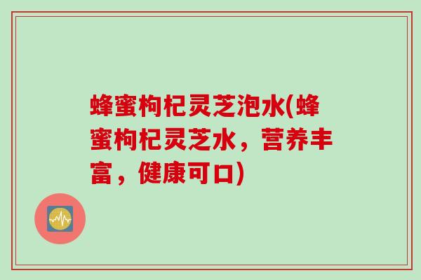 蜂蜜枸杞灵芝泡水(蜂蜜枸杞灵芝水，营养丰富，健康可口)