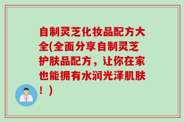自制灵芝化妆品配方大全(全面分享自制灵芝护肤品配方，让你在家也能拥有水润光泽肌肤！)