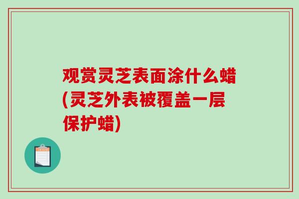 观赏灵芝表面涂什么蜡(灵芝外表被覆盖一层保护蜡)