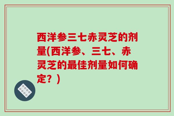 西洋参三七赤灵芝的剂量(西洋参、三七、赤灵芝的最佳剂量如何确定？)