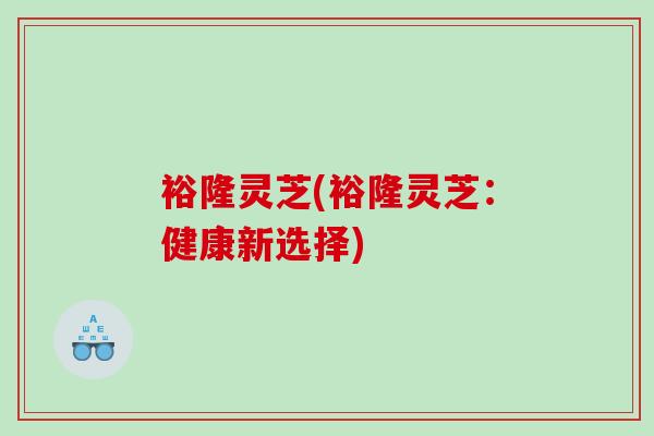 裕隆灵芝(裕隆灵芝：健康新选择)
