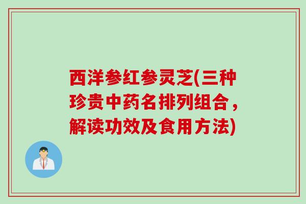 西洋参红参灵芝(三种珍贵中药名排列组合，解读功效及食用方法)