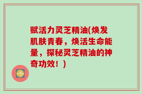 赋活力灵芝精油(焕发肌肤青春，焕活生命能量，探秘灵芝精油的神奇功效！)