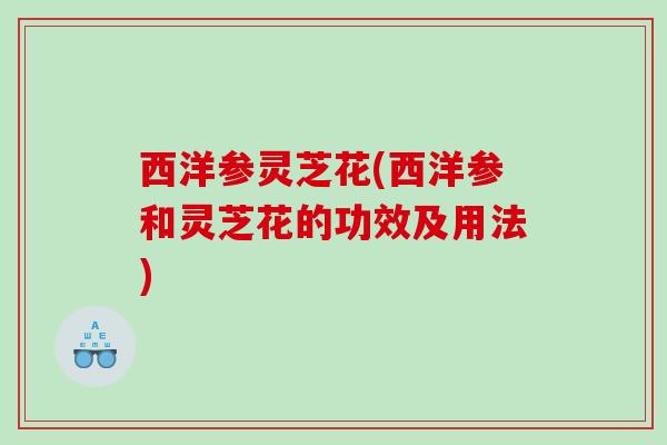 西洋参灵芝花(西洋参和灵芝花的功效及用法)