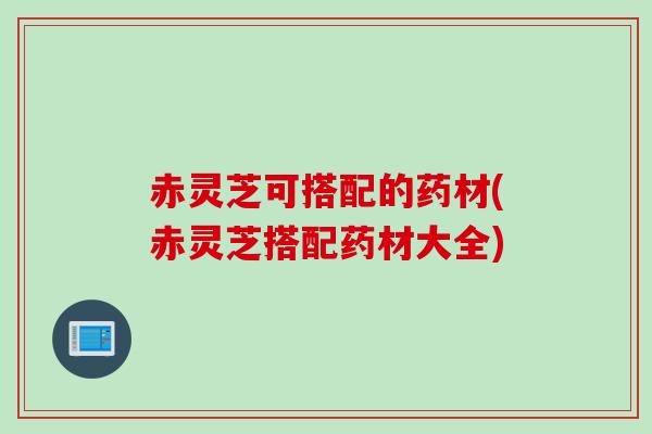 赤灵芝可搭配的药材(赤灵芝搭配药材大全)