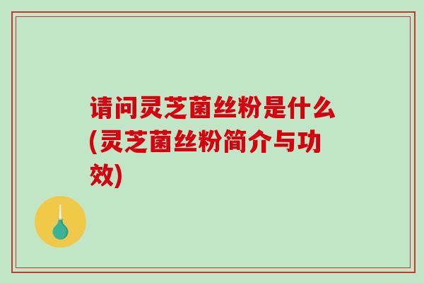 请问灵芝菌丝粉是什么(灵芝菌丝粉简介与功效)