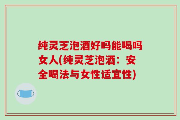 纯灵芝泡酒好吗能喝吗女人(纯灵芝泡酒：安全喝法与女性适宜性)