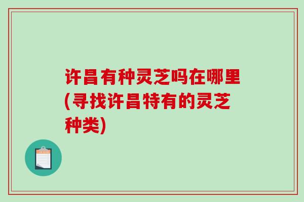许昌有种灵芝吗在哪里(寻找许昌特有的灵芝种类)