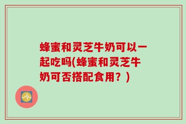 蜂蜜和灵芝牛奶可以一起吃吗(蜂蜜和灵芝牛奶可否搭配食用？)