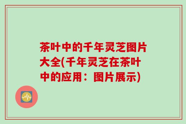 茶叶中的千年灵芝图片大全(千年灵芝在茶叶中的应用:图片展示) 茶叶中的千年灵芝图片大全(千年灵芝在茶叶中的应用:图片展示)