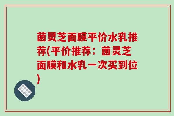 菌灵芝面膜平价水乳推荐(平价推荐:菌灵芝面膜和水乳一次买到位) 菌灵芝面膜平价水乳推荐(平价推荐:菌灵芝面膜和水乳一次买到位)