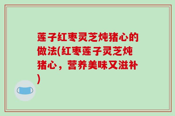 莲子红枣灵芝炖猪心的做法(红枣莲子灵芝炖猪心,营养美味又滋补) 莲子红枣灵芝炖猪心的做法(红枣莲子灵芝炖猪心,营养美味又滋补)